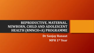 REPRODUCTIVE, MATERNAL.
NEWBORN, CHILD AND ADOLESCENT
HEALTH (RMNCH+A) PROGRAMME
Dr Sanjay Ranaut
MPH 1st Year
 