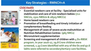 KeyStrategies – RMNCH+A
Child Health
• Essential newborn care at facility - Specialised units for
stabilization and care of sick newborn babies (712
SNCUs, 2321 NBSUs & 18323 NBCCs)
• Home based newborn care
• Promotion of breastfeeding and timely initiation of
complementary feeding
• Management of cases of severe acute malnutrition at
Nutrition Rehabilitation Centres (965 NRCs)
• Micronutrient supplementation
• Screening and management of children with 4 Ds-RBSK
program. In year 2016-17, 29.8 Crore children were
screened, 1.35 Crore identified with any of the Ds and 97.6
lakhs were referred to secondary/tertiary care facilities.
 