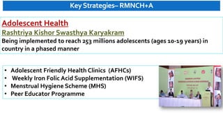KeyStrategies– RMNCH+A
• Adolescent Friendly Health Clinics (AFHCs)
• Weekly Iron Folic Acid Supplementation (WIFS)
• Menstrual Hygiene Scheme (MHS)
• Peer Educator Programme
Adolescent Health
Rashtriya Kishor Swasthya Karyakram
Being implemented to reach 253 millions adolescents (ages 10-19 years) in
country in a phased manner
 