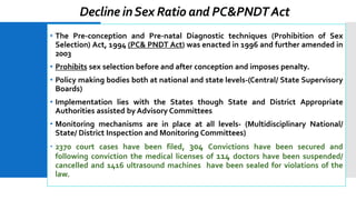 Decline inSex Ratio and PC&PNDTAct
• The Pre-conception and Pre-natal Diagnostic techniques (Prohibition of Sex
Selection) Act, 1994 (PC& PNDT Act) was enacted in 1996 and further amended in
2003
• Prohibits sex selection before and after conception and imposes penalty.
• Policy making bodies both at national and state levels-(Central/ State Supervisory
Boards)
• Implementation lies with the States though State and District Appropriate
Authorities assisted by Advisory Committees
• Monitoring mechanisms are in place at all levels- (Multidisciplinary National/
State/ District Inspection and Monitoring Committees)
 2370 court cases have been filed, 304 Convictions have been secured and
following conviction the medical licenses of 114 doctors have been suspended/
cancelled and 1416 ultrasound machines have been sealed for violations of the
law.
 