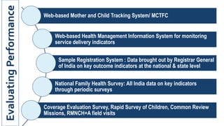 Web-based Mother and Child Tracking System/ MCTFC
Web-based Health Management Information System for monitoring
service delivery indicators
Sample Registration System : Data brought out by Registrar General
of India on key outcome indicators at the national & state level
National Family Health Survey: All India data on key indicators
through periodic surveys
Coverage Evaluation Survey, Rapid Survey of Children, Common Review
Missions, RMNCH+A field visits
Evaluating
Performance
 