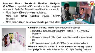 Pradhan Mantri Surakshit Matritva Abhiyaan
(PMSMA) - special ANC checkups for pregnant
women (in 2nd / 3rd Trimester) on 9th of every month
• More than 4300 volunteers registered,
• More than 12000 facilities provide PMSMA
services
• More than 75 lakh antenatal checkups conducted
Family Planning: Three new methods introduced
 Injectable Contraceptive DMPA (Antara) – a 3-monthly
injection
 Centchroman pill (Chhaya)– non-hormonal once a week
pill
 Progesterone-only pills (POP) – for lactating mothers
Mission Parivar Vikas & New Family Planning Media
Campaign launched - scheme for 146 High Fertility Districts
 