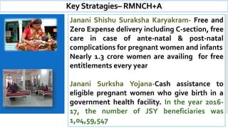 KeyStratagies– RMNCH+A
Janani Shishu Suraksha Karyakram- Free and
Zero Expense delivery including C-section, free
care in case of ante-natal & post-natal
complications for pregnant women and infants
Nearly 1.3 crore women are availing for free
entitlements every year
Janani Surksha Yojana-Cash assistance to
eligible pregnant women who give birth in a
government health facility. In the year 2016-
17, the number of JSY beneficiaries was
1,04,59,547
 