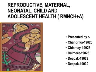 REPRODUCTIVE, MATERNAL,
NEONATAL, CHILD AND
ADOLESCENT HEALTH ( RMNCH+A)
• Presented by :-
• Chandrika-19026
• Chinmay-19027
• Dalmeet-19028
• Deepak-19029
• Deepak-19030
 