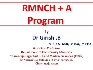 RMNCH + A
Program
By
Dr Girish .B
M.B.B.S, M.D, M.B.A, MIPHA
Associate Professor
Department of Community Medicine
Chamarajanagar Institute of Medical Sciences (CIMS)
An Autonomous Institute of Govt of Karnataka,
Chamarajanagar
 