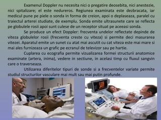 Examenul Doppler nu necesita nici o pregatire deosebita, nici anestezie,
nici spitalizare; el este nedureros. Regiunea examinata este dezbracata, iar
medicul pune pe piele o sonda in forma de creion, apoi o deplaseaza, paralel cu
traiectul arterei studiate, de exemplu. Sonda emite ultrasunete care se reflecta
pe globulele rosii apoi sunt culese de un receptor situat pe aceeasi sonda.
Se produce un efect Doppler: frecventa undelor reflectate depinde de
viteza globulelor rosii (frecventa creste cu viteza) si permite deci masurarea
vitezei. Aparatul emite un sunet cu atat mai ascutit cu cat viteza este mai mare si
mai ales furnizeaza un grafic pe ecranul de televizor sau pe hartie.
Cuplarea cu ecografia permite vizualizarea formei structurii anatomice
examinate (artera, inima), vedere in sectiune, in acelasi timp cu fluxul sangvin
care o traverseaza.
Utilizarea diferitelor tipuri de sonde si a frecventelor variate permite
studiul structurilor vasculare mai mult sau mai putin profunde.
6
 