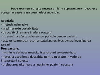 Dupa examen nu este necesara nici o supraveghere, deoarece
acesta nu antreneaza vreun efect secundar.
Avantaje:
- metoda neinvaziva
- grad mare de portabilitate
- dispozitivul ramane in afara corpului
- nu prezinta efecte adverse sau pericole pentru pacient
- este unica metoda recomandata fara echivoc pentru investigarea
sarcinii
Dezavantaje:
- imaginile obtinute necesita interpretari computerizate
- necesita experienta deosebita pentru operator in vederea
interpretarii corecte
- prelucrarea ulterioara a imaginilor poate fi necesara
7
 