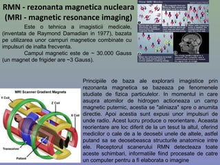 RMN - rezonanta magnetica nucleara
(MRI - magnetic resonance imaging)
Este o tehnica a imagisticii medicale,
(inventata de Raymond Damadian in 1977), bazata
pe utilizarea unor campuri magnetice combinate cu
impulsuri de inalta frecventa.
Campul magnetic este de ~ 30.000 Gauss
(un magnet de frigider are ~3 Gauss).
Principiile de baza ale explorarii imagistice prin
rezonanta magnetica se bazeaza pe fenomenele
studiate de fizica particulelor. In momentul in care
asupra atomilor de hidrogen actioneaza un camp
magnetic puternic, acestia se "aliniaza" spre o anumita
directie. Apoi acestia sunt expusi unor impulsuri de
unde radio. Acest lucru produce o reorientare. Aceasta
reorientare are loc diferit de la un tesut la altul, oferind
medicilor o cale de a le deosebi unele de altele, astfel
putand sa se deosebeasca structurile anatomice intre
ele. Receptorul scanerului RMN detecteaza toate
aceste schimbari, informatiile fiind procesate de catre
un computer pentru a fi elaborata o imagine
8
 