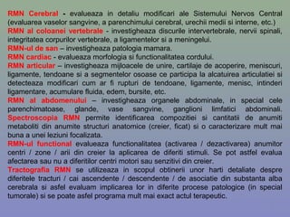 RMN Cerebral - evalueaza in detaliu modificari ale Sistemului Nervos Central
(evaluarea vaselor sangvine, a parenchimului cerebral, urechii medii si interne, etc.)
RMN al coloanei vertebrale - investigheaza discurile intervertebrale, nervii spinali,
integritatea corpurilor vertebrale, a ligamentelor si a meningelui.
RMN-ul de san – investigheaza patologia mamara.
RMN cardiac - evalueaza morfologia si functionalitatea cordului.
RMN articular – investigheaza mijloacele de unire, cartilaje de acoperire, meniscuri,
ligamente, tendoane si a segmentelor osoase ce participa la alcatuirea articulatiei si
detecteaza modificari cum ar fi rupturi de tendoane, ligamente, menisc, intinderi
ligamentare, acumulare fluida, edem, bursite, etc.
RMN al abdomenului – investigheaza organele abdominale, in special cele
parenchimatoase, glande, vase sangvine, ganglioni limfatici abdominali.
Spectroscopia RMN permite identificarea compozitiei si cantitatii de anumiti
metaboliti din anumite structuri anatomice (creier, ficat) si o caracterizare mult mai
buna a unei leziuni focalizata.
RMN-ul functional evalueaza functionalitatea (activarea / dezactivarea) anumitor
centri / zone / arii din creier la aplicarea de diferiti stimuli. Se pot astfel evalua
afectarea sau nu a diferitilor centri motori sau senzitivi din creier.
Tractografia RMN se utilizeaza in scopul obtinerii unor harti detaliate despre
diferitele tracturi / cai ascendente / descendente / de asociatie din substanta alba
cerebrala si asfel evaluam implicarea lor in diferite procese patologice (in special
tumorale) si se poate asfel programa mult mai exact actul terapeutic.
9
 