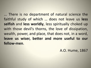 ... There is no department of natural science the
faithful study of which … does not leave us less
selfish and less worldly, less spiritually choked up
with those devil's thorns, the love of dissipation,
wealth, power, and place, that does not, in a word,
leave us wiser, better and more useful to our
fellow-men.
A.O. Hume, 1867
 