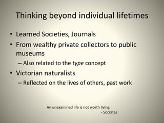 Thinking beyond individual lifetimes
• Learned Societies, Journals
• From wealthy private collectors to public
museums
– Also related to the type concept
• Victorian naturalists
– Reflected on the lives of others, past work
An unexamined life is not worth living
- Socrates
 