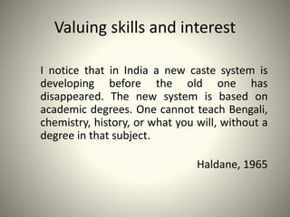 Valuing skills and interest
I notice that in India a new caste system is
developing before the old one has
disappeared. The new system is based on
academic degrees. One cannot teach Bengali,
chemistry, history, or what you will, without a
degree in that subject.
Haldane, 1965
 