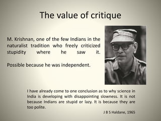 The value of critique
I have already come to one conclusion as to why science in
India is developing with disappointing slowness. It is not
because Indians are stupid or lazy. It is because they are
too polite.
J B S Haldane, 1965
M. Krishnan, one of the few Indians in the
naturalist tradition who freely criticized
stupidity where he saw it.
Possible because he was independent.
 