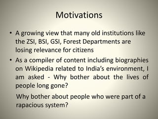 Motivations
• A growing view that many old institutions like
the ZSI, BSI, GSI, Forest Departments are
losing relevance for citizens
• As a compiler of content including biographies
on Wikipedia related to India’s environment, I
am asked - Why bother about the lives of
people long gone?
Why bother about people who were part of a
rapacious system?
 