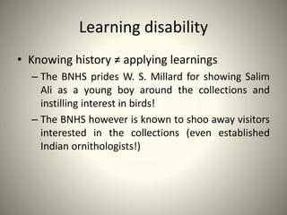 Learning disability
• Knowing history ≠ applying learnings
– The BNHS prides W. S. Millard for showing Salim
Ali as a young boy around the collections and
instilling interest in birds!
– The BNHS however is known to shoo away visitors
interested in the collections (even established
Indian ornithologists!)
 
