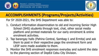 ACCOMPLISHMENTS (Programs/Projects/Activities)
For SY 2020-2021, the SHS Department was able to:
1. Conduct information dissemination to old and incoming Senior High
School (SHS) students through text, chat, other social media
platform and printed materials for our early enrolment & online
enrolment activities.
2. Tap barangay halls (Pahina Central, Sambag-1 and Ermita) and ask
them to post in their respective page the enrolment form and
LESF were made available to them.
3. Monitor the SHS enrolment responses everyday and submit the data
to the planning section of DepEd Cebu City Division.
 