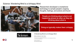 16
Science: Wandering Mind is a Unhappy Mind
46.7% of the time Mind
Wandering
People are thinking about what is not
happening almost as often as they are
thinking about what is
Doing so typically makes them unhappy
Researchers developed a smartphone
technology to sample people’s ongoing
thoughts, feelings, and actions and found:
 