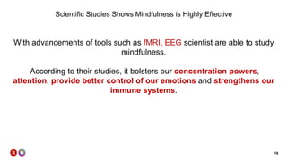 18
Scientific Studies Shows Mindfulness is Highly Effective
With advancements of tools such as fMRI, EEG scientist are able to study
mindfulness.
According to their studies, it bolsters our concentration powers,
attention, provide better control of our emotions and strengthens our
immune systems.
 