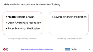 27
Main meditation methods used in Mindfulness Training
• Meditation of Breath
• Open Awareness Meditation
• Body Scanning Meditation
• Loving Kindness Meditation
Cultivating Positive EmotionsStrengthening/Cleaning the Mind
http://marc.ucla.edu/mindful-meditations
 