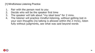 34
[1] Mindfulness Listening Practice
1. Pair with the person next to you
2. Decide who will be the speaker first time
3. The speaker will talk about “my ideal boss” for 2 mins.
4. The listener will practice mindful-listening, without getting lost in
your own thoughts (no talking is allowed within the 2 mins), listen
fully without judgments, see what was said beyond words
 