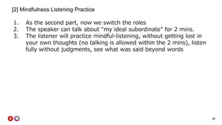 37
[2] Mindfulness Listening Practice
1. As the second part, now we switch the roles
2. The speaker can talk about “my ideal subordinate” for 2 mins.
3. The listener will practice mindful-listening, without getting lost in
your own thoughts (no talking is allowed within the 2 mins), listen
fully without judgments, see what was said beyond words
 