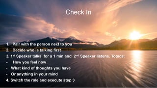 4
Check In
1. Pair with the person next to you
2. Decide who is talking first
3. 1st Speaker talks for a 1 min and 2nd Speaker listens. Topics:
- How you feel now
- What kind of thoughts you have
- Or anything in your mind
4. Switch the role and execute step 3
 