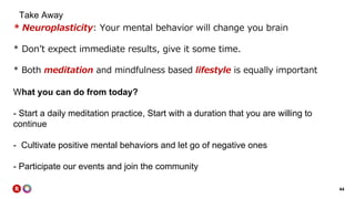 44
Take Away
* Neuroplasticity: Your mental behavior will change you brain
* Don’t expect immediate results, give it some time.
* Both meditation and mindfulness based lifestyle is equally important
What you can do from today?
- Start a daily meditation practice, Start with a duration that you are willing to
continue
- Cultivate positive mental behaviors and let go of negative ones
- Participate our events and join the community
 