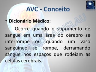 AVC - Conceito
• Dicionário Médico:
Ocorre quando o suprimento de
sangue em uma área do cérebro se
interrompe ou quando um vaso
sangüíneo se rompe, derramando
sangue nos espaços que rodeiam as
células cerebrais.

 