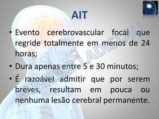AIT
• Evento cerebrovascular focal que
regride totalmente em menos de 24
horas;
• Dura apenas entre 5 e 30 minutos;
• É razoável admitir que por serem
breves, resultam em pouca ou
nenhuma lesão cerebral permanente.

 