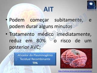 AIT
• Podem começar subitamente, e
podem durar alguns minutos
• Tratamento médico imediatamente,
reduz em 80% o risco de um
posterior AVC;
Ativador do Plasminogênio
Tecidual Recombinante
TPA
http://noticias.terra.com.br/ciencia/noticias

 