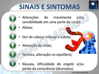 SINAIS E SINTOMAS
• Alterações do movimento e/ou
sensibilidade em uma parte do corpo.
• Afasia;

• Dor de cabeça intensa e súbita;
• Alteração da visão;
• Tontura, alteração no equilíbrio;
• Náusea, dificuldade de engolir e/ou
perda da consciência (desmaios).
Associação Brasil AVC

 