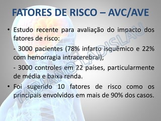 FATORES DE RISCO – AVC/AVE
• Estudo recente para avaliação do impacto dos
fatores de risco:
- 3000 pacientes (78% infarto isquêmico e 22%
com hemorragia intracerebral);
- 3000 controles em 22 países, particularmente
de média e baixa renda.
• Foi sugerido 10 fatores de risco como os
principais envolvidos em mais de 90% dos casos.

 