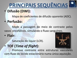 PRINCIPAIS SEQUÊNCIAS
• Difusão (DWI):
Mapa de coeficientes de difusão aparente (ADC).

• Perfusão:
Mede a passagem do meio de contraste pelos
vasos encefálicos, simulando o fluxo sanguíneo.

• Flair:
Saturação do líquor (LCR).

• TOF (Time of flight):
Promove contraste entre estruturas vasculares
com fluxo de tecido estacionário numa única aquisição.

 