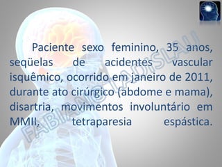 Paciente sexo feminino, 35 anos,
seqüelas
de
acidentes
vascular
isquêmico, ocorrido em janeiro de 2011,
durante ato cirúrgico (abdome e mama),
disartria, movimentos involuntário em
MMII,
tetraparesia
espástica.

 