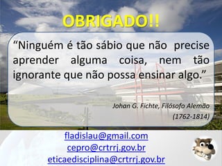 OBRIGADO!!
“Ninguém é tão sábio que não precise
aprender alguma coisa, nem tão
ignorante que não possa ensinar algo.”
Johan G. Fichte, Filósofo Alemão
(1762-1814)

fladislau@gmail.com
cepro@crtrrj.gov.br
eticaedisciplina@crtrrj.gov.br

 