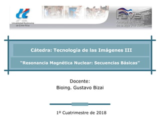 Cátedra: Tecnología de las Imágenes III
“Resonancia Magnética Nuclear: Secuencias Básicas”
Docente:
Bioing. Gustavo Bizai
1º Cuatrimestre de 2018
 