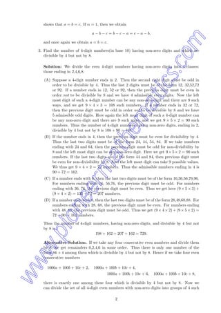 shows that a = b = c. If α = 1, then we obtain
a − b − c = b − c − a = c − a − b,
and once again we obtain a = b = c.
3. Find the number of 4-digit numbers(in base 10) having non-zero digits and which are
divisible by 4 but not by 8.
Solution: We divide the even 4-digit numbers having non-zero digits into 4 classes:
those ending in 2,4,6,8.
(A) Suppose a 4-digit number ends in 2. Then the second right digit must be odd in
order to be divisible by 4. Thus the last 2 digits must be of the form 12, 32,52,72
or 92. If a number ends in 12, 52 or 92, then the previous digit must be even in
order not to be divisible by 8 and we have 4 admissible even digits. Now the left
most digit of such a 4-digit number can be any non-zero digit and there are 9 such
ways, and we get 9 × 4 × 3 = 108 such numbers. If a number ends in 32 or 72,
then the previous digit must be odd in order not to be divisible by 8 and we have
5 admissible odd digits. Here again the left most digit of such a 4-digit number can
be any non-zero digit and there are 9 such ways, and we get 9 × 5 × 2 = 90 such
numbers. Thus the number of 4-digit numbers having non-zero digits, ending in 2,
divisible by 4 but not by 8 is 108 + 90 = 198.
(B) If the number ends in 4, then the previous digit must be even for divisibility by 4.
Thus the last two digits must be of the form 24, 44, 54, 84. If we take numbers
ending with 24 and 64, then the previous digit must be odd for non-divisibility by
8 and the left most digit can be any non-zero digit. Here we get 9× 5× 2 = 90 such
numbers. If the last two digits are of the form 44 and 84, then previous digit must
be even for non-divisibility by 8. And the left most digit can take 9 possible values.
We thus get 9 × 4 × 2 = 72 numbers. Thus the admissible numbers ending in 4 is
90 + 72 = 162.
(C) If a number ends with 6, then the last two digits must be of the form 16,36,56,76,96.
For numbers ending with 16, 56,76, the previous digit must be odd. For numbers
ending with 36, 76, the previous digit must be even. Thus we get here (9 × 5 × 3) +
(9 × 4 × 2) = 135 + 72 = 207 numbers.
(D) If a number ends with 8, then the last two digits must be of the form 28,48,68,88. For
numbers ending with 28, 68, the previous digit must be even. For numbers ending
with 48, 88, the previous digit must be odd. Thus we get (9 × 4 × 2) + (9 × 5 × 2) =
72 + 90 = 162 numbers.
Thus the number of 4-digit numbers, having non-zero digits, and divisible by 4 but not
by 8 is
198 + 162 + 207 + 162 = 729.
Alternative Solution:. If we take any four consecutive even numbers and divide them
by 8, we get remainders 0,2,4,6 in some order. Thus there is only one number of the
form 8k + 4 among them which is divisible by 4 but not by 8. Hence if we take four even
consecutive numbers
1000a + 100b + 10c + 2, 1000a + 100b + 10c + 4,
1000a + 100b + 10c + 6, 1000a + 100b + 10c + 8,
there is exactly one among these four which is divisible by 4 but not by 8. Now we
can divide the set of all 4-digit even numbers with non-zero digits into groups of 4 such
2
www.pioneermathematics.com
 
