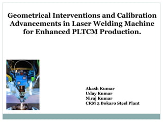 Geometrical Interventions and Calibration
Advancements in Laser Welding Machine
for Enhanced PLTCM Production.
Akash Kumar
Uday Kumar
Niraj Kumar
CRM 3 Bokaro Steel Plant
 