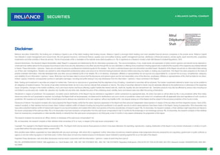 14
Reliance Securities Limited (RSL), the broking arm of Reliance Capital is one of the India’s leading retail broking houses. Reliance Capital is amongst India’s leading and most valuable financial services companies in the private sector. Reliance Capital
has interests in asset management and mutual funds, life and general insurance, commercial finance, equities and commodities broking, wealth management services, distribution of financial products, private equity, asset reconstruction, proprietary
investments and other activities in financial services. The list of associates of RSL is available on the website www.reliancecapital.co.in. RSL is registered as a Research Analyst under SEBI (Research Analyst) Regulations, 2014
General Disclaimers: This Research Report (hereinafter called ‘Report’) is prepared and distributed by RSL for information purposes only. The recommendations, if any, made herein are expression of views and/or opinions and should not be deemed or
construed to be neither advice for the purpose of purchase or sale of any security, derivatives or any other security through RSL nor any solicitation or offering of any investment /trading opportunity on behalf of the issuer(s) of the respective security(ies) referred
to herein. These information / opinions / views are not meant to serve as a professional investment guide for the readers. No action is solicited based upon the information provided herein. Recipients of this Report should rely on information/data arising
out of their own investigations. Readers are advised to seek independent professional advice and arrive at an informed trading/investment decision before executing any trades or making any investments. This Report has been prepared on the basis of
publicly available information, internally developed data and other sources believed by RSL to be reliable. RSL or its directors, employees, affiliates or representatives do not assume any responsibility for, or warrant the accuracy, completeness, adequacy
and reliability of such information / opinions / views. While due care has been taken to ensure that the disclosures and opinions given are fair and reasonable, none of the directors, employees, affiliates or representatives of RSL shall be liable for any direct,
indirect, special, incidental, consequential, punitive or exemplary damages, including lost profits arising in any way whatsoever from the information / opinions / views contained in this Report.
Risks: Trading and investment in securities are subject to market risks. There are no assurances or guarantees that the objectives of any of trading / investment in securities will be achieved. The trades/ investments referred to herein may not be suitable to
all categories of traders/investors. The names of securities mentioned herein do not in any manner indicate their prospects or returns. The value of securities referred to herein may be adversely affected by the performance or otherwise of the respective
issuer companies, changes in the market conditions, micro and macro factors and forces affecting capital markets like interest rate risk, credit risk, liquidity risk and reinvestment risk. Derivative products may also be affected by various risks including but
not limited to counter party risk, market risk, valuation risk, liquidity risk and other risks. Besides the price of the underlying asset, volatility, tenor and interest rates may affect the pricing of derivatives.
Disclaimers in respect of jurisdiction: The possession, circulation and/or distribution of this Report may be restricted or regulated in certain jurisdictions by appropriate laws. No action has been or will be taken by RSL in any jurisdiction (other than India),
where any action for such purpose(s) is required. Accordingly, this Report shall not be possessed, circulated and/or distributed in any such country or jurisdiction unless such action is in compliance with all applicable laws and regulations of such country or
jurisdiction. RSL requires such recipient to inform himself about and to observe any restrictions at his own expense, without any liability to RSL. Any dispute arising out of this Report shall be subject to the exclusive jurisdiction of the Courts in India.
Disclosure of Interest: The research analysts who have prepared this Report hereby certify that the views /opinions expressed in this Report are their personal independent views/opinions in respect of the securities and their respective issuers. None of RSL,
research analysts, or their relatives had any known direct /indirect material conflict of interest including any long/short position(s) in any specific security on which views/opinions have been made in this Report, during its preparation. RSL’s Associates may
have other potential/material conflict of interest with respect to any recommendation and related information and opinions at the time of publication of research report. RSL, its Associates, the research analysts, or their relatives might have financial interest in
the issuer company(ies) of the said securities. RSL or its Associates may have received a compensation from the said issuer company(ies) in last 12 months for the brokerage or non brokerage services. RSL, its Associates, the research analysts or their relatives
have not received any compensation or other benefits directly or indirectly from the said issuer company(ies) or any third party in last 12 months in any respect whatsoever for preparation of this report.
The research analysts has served as an officer, director or employee of the said issuer company(ies)?: No
RSL, its Associates, the research analysts or their relatives holds ownership of 1% or more, in respect of the said issuer company(ies).?: No
Copyright: The copyright in this Report belongs exclusively to RSL. This Report shall only be read by those persons to whom it has been delivered. No reprinting, reproduction, copying, distribution of this Report in any manner whatsoever, in whole or in part,
is permitted without the prior express written consent of RSL.
RSL’s activities were neither suspended nor have defaulted with any stock exchange with whom RSL is registered. Further, there does not exist any material adverse order/judgments/strictures assessed by any regulatory, government or public authority or
agency or any law enforcing agency in last three years. Further, there does not exist any material enquiry of whatsoever nature instituted or pending against RSL as on the date of this Report.
Important These disclaimers, risks and other disclosures must be read in conjunction with the information / opinions / views of which they form part of.
RSL CIN: U65990MH2005PLC154052. SEBI registration no. ( Stock Brokers: NSE - INB / INF / INE 231234833; BSE - INB / INF / INE 011234839, Depository Participants: CDSL IN-DP-257-2016 IN-DP-NSDL-363-2013, Research Analyst: INH000002384); AMFI ARN
No.29889.
Disclaimer:
 