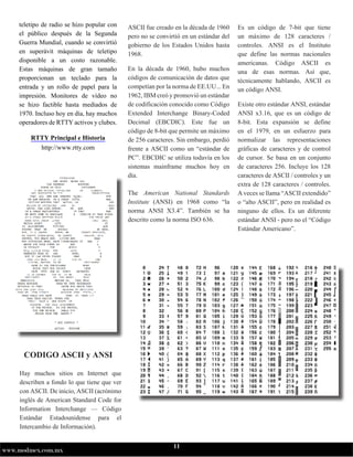 11
www.modmex.com.mx
teletipo de radio se hizo popular con
el público después de la Segunda
Guerra Mundial, cuando se convirtió
en superávit máquinas de teletipo
disponible a un costo razonable.
Estas máquinas de gran tamaño
proporcionan un teclado para la
entrada y un rollo de papel para la
impresión. Monitores de vídeo no
se hizo factible hasta mediados de
1970. Incluso hoy en día, hay muchos
operadores de RTTY activos y clubes.
RTTY Principal e Historia
http://www.rtty.com
Hay muchos sitios en Internet que
describen a fondo lo que tiene que ver
con ASCII. De inicio, ASCII (acrónimo
inglés de American Standard Code for
Information Interchange — Código
Estándar Estadounidense para el
Intercambio de Información).
ASCII fue creado en la década de 1960
pero no se convirtió en un estándar del
gobierno de los Estados Unidos hasta
1968.
En la década de 1960, hubo muchos
códigos de comunicación de datos que
competían por la norma de EE.UU... En
1962,IBMcreóypromovióunestándar
de codificación conocido como Código
Extended Interchange Binary-Coded
Decimal (EBCDIC). Este fue un
código de 8-bit que permite un máximo
de 256 caracteres. Sin embargo, perdió
frente a ASCII como un “estándar de
PC”. EBCDIC se utiliza todavía en los
sistemas mainframe muchos hoy en
día.
The American National Standards
Institute (ANSI) en 1968 como “la
norma ANSI X3.4”. También se ha
descrito como la norma ISO 636.
Es un código de 7-bit que tiene
un máximo de 128 caracteres /
controles. ANSI es el Instituto
que define las normas nacionales
americanas. Código ASCII es
una de esas normas. Así que,
técnicamente hablando, ASCII es
un código ANSI.
Existe otro estándar ANSI, estándar
ANSI x3.16, que es un código de
8-bit. Esta expansión se define
en el 1979, en un esfuerzo para
normalizar las representaciones
gráficas de caracteres y de control
de cursor. Se basa en un conjunto
de caracteres 256. Incluye los 128
caracteres de ASCII / controles y un
extra de 128 caracteres / controles.
Avecessellama“ASCIIextendido”
o “alto ASCII”, pero en realidad es
ninguno de ellos. Es un diferente
estándar ANSI - pero no el “Código
Estándar Americano”.
CODIGO ASCII y ANSI
 