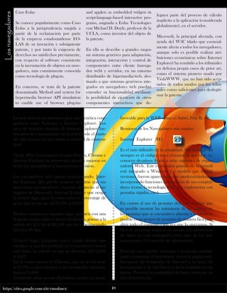 https://sites.google.com/site/rmodmex/ 18 
Caso Eolas 
Se conoce popularmente como Caso 
Eolas a la jurisprudencia surgida a 
partir de la reclamación por parte 
de la empresa estadounidense EO-LAS 
de su invención y subsiguiente 
patente, y por tanto la exigencia de 
derechos no satisfechos previamente, 
con respecto al software consistente 
en la incrustación de objetos en nave-gadores, 
más comúnmente conocida 
como tecnología de plug-in. 
En concreto, se trata de la patente 
denominada Method and system for 
hypermedia browser API simulation 
to enable use of browser plug-ins 
Los navegadores 
and applets as embedded widgets in 
script-language-based interactive pro-grams, 
asignada a Eolas Tecnologies 
con Michael D. Doyle, profesor de la 
UCLA, como inventor del objeto de 
la patente. 
En ella se describe a grandes rasgos 
un sistema genérico para adaptación, 
integración, interacción y control de 
componentes entre cliente (navega-dor 
web) y servidor, en un entorno 
distribuido de hipermedia/web, des-tinado 
a que sistemas genéricos inte-grados 
en navegadores web puedan 
extender su funcionalidad mediante 
la posibilidad de ejecución de otros 
componentes interactivos que de-leguen 
parte del proceso de cálculo 
implícito a la aplicación (considerada 
globalmente), en el servidor. 
Microsoft, la principal afectada, con 
ayuda del W3C (dado que esencial-mente 
afecta a todos los navegadores, 
aunque solo es posible realizar atri-buiciones 
económicas sobre Internet 
Explorer) ha remitido a los tribunales 
en defensa propia casos de prior art, 
como el sistema pionero usado por 
ViolaWWW, que no han sido acep-tados 
de todos modos por los tribu-nales 
como suficientes para deslegiti-mar 
la patente. 
La web vivió en sus primeros años una frenética com-petencia 
entre Netscape e Internet Explorer. Los 
años de dominio absoluto de Internet Explorer fue-ron 
años de estancamiento de la web (desde el punto 
de vista técnico, no en cuanto a cantidad de conteni-dos). 
Desde 2009, la competencia entre Firefox, Chrome e 
Internet Explorer ha provocado grandes mejoras en 
todos los navegadores e innovaciones técnicas. 
Los navegadores web siguen evolucionando. Inter-net 
Explorer (IE) pierde usuarios mientras que sus 
inmediatos perseguidores, recortan distancias al na-vegador 
de Microsoft. Internet Explorer que ocupa 
el primer ligar, pero ha visto como el porcentaje de 
gente que lo usa cae del 65,7% al 64,6%. 
Firefox continúa en segundo lugar, también con una 
holgada ventaja sobre el tercer clasificado, gracias a la 
subida del 23,75% al 24,11% que ha experimentado 
en estos 30 días. 
El tercer lugar, luchando con el cuarto (donde más 
cambios se pueden producir en los próximos meses) 
está Safari ha subido un par de décimas, del 4,24% 
al 4,43. 
En el cuarto puesto es Chrome, que en la red tiene 
la 3,17% en poco tiempo, y ha conseguido aumentar 
hasta el 3,59% 
Existiendo otras nuevas alternativas siendo un punto 
favorable para la WEB como es Safari, Fine B, etc. 
Resumen de los Navegadores más usados. 
Internet Explorer (IE) 
Es el más utilizado de la actualidad. Sin embargo no 
siempre es el código como el mejor ya que se le re-conocen 
desatinos frente a otras opciones de explo-radores 
Web. Este explorador gratuito de Microsoft 
está integrado a Windows y a medida que nuevas 
versiones fueron apareciendo fue modernizándose e 
incorporando funciones innovadoras de sus competi-dores 
(como la tecnología RSS, o la exploración con 
pestañas rápidas, etc.). 
En cuanto al uso de pestañas debemos resaltar que 
es posible mostrar las miniaturas de las páginas de 
las pestañas que se encuentren abiertas y también es 
posible crear grupos de pestañas de manera fácil para 
abrir todo el conjunto cada vez que lo queramos. Si 
bien se anuncian mejoras en cuanto a la protección 
de datos no está catalogado como uno de los más 
seguros para el resguardo de información. 
Presenta una interfaz renovada y mejorada posibili-tando 
maximizar el área donde vemos la página web. 
Incorporó las búsquedas de Internet a su barra de 
herramientas y de esta forma evita la acumulación de 
barras. Presenta la posibilidad de hacer zoom en un 
área determinada. 
 