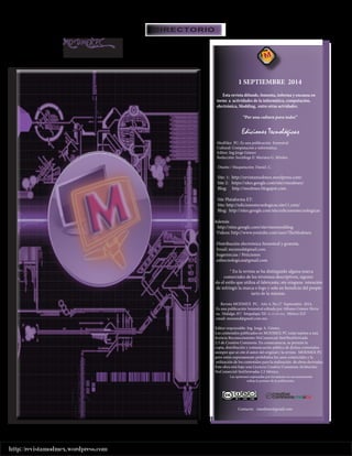http://revistamodmex.wordpress.com 
DIRECTORIO 
1 SEPTIEMBRE 2014 
Esta revista difunde, fomenta, informa y encauza en 
torno a actividades de la informática, computación, 
electrónica, Modding, entre otras acividades. 
“Por una cultura para todos” 
Ediciones Tecnológicas 
ModMex PC: Es una publicación Semestral 
Cultural: Computación e informática. 
Editor: Ing.Jorge Gómez 
Redacción: Socióloga E: Mariana G. Míreles. 
Diseño / Maquetación: Daniel. C. 
Site: 1: http://revistamodmex.wordpress.com/ 
Site 2: https://sites.google.com/site/rmodmex/ 
Blog: http://modmex.blogspot.com. 
Site Plataforma ET: 
Site: http://edicionestecnologicas.site11.com/ 
Blog: http://sites.google.com/site/edicionestecnologicas 
Además 
http://sites.google.com/site/mexmodding 
Videos: http://www.youtube.com/user/TheModmex 
Distribución electrónica Semestral y gratuita. 
Email: mexmod@gmail.com. 
Sugerencias / Peticiones 
editecnologicas@gmail.com 
® En la revista se ha distinguido alguna marca 
comerciales de los términos descriptivos, siguien 
do el estilo que utiliza el fabricante, sin ninguna intención 
de infringir la marca o logo y solo en beneficio del propie-tario 
de la mismas. 
Revista MODMEX PC. Año 4, No.17 Septiembre 2014, 
Es una publicación Semestral editada por Alfonso Gómez Herre 
ra, Hidalgo. 87/ Iztapalapa Tel. 55-13-555-024. México D,F 
email: mexmod@gmail.com.mx. 
Editor responsable: Ing. Jorge A. Gómez. 
Los contenidos publicados en MODMEX PC están sujetos a una 
licencia Reconocimiento-NoComercial-SinObraDerivada 
2.5 de Creative Commons. En consecuencia, se permite la 
copia, distribución y comunicación pública de dichos contenidos 
siempre que se cite el autor del original y la revista MODMEX PC 
pero están expresamente prohibidos los usos comerciales y la 
utilización de los contenidos para la realización de obras derivadas. 
Este obra está bajo una Licencia Creative Commons Atribución- 
NoComercial-SinDerivadas 2.5 México. 
Las opiniones expresadas por los autores no necesariamente 
refleja la postura de la publicación. 
Contacto: rmodmex@gmail.com 
MODMEX PC 
¡TU IMAGINACION AL MAXIMO! 
 