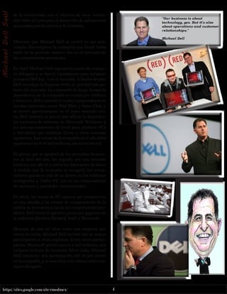 https://sites.google.com/site/rmodmex/ 4 
de la universidad, con el objetivo de crear institu-ción 
líder del país para el desarrollo de aplicaciones 
avanzadas para la ciencia y la industria. 
Mientras que Michael Dell se centró en sus acti-vidades 
filantrópicas, la compañía que fundó había 
caído en la posición número dos en el mercado de 
las computadoras personales. 
En 2007 Michael Dell regresó al puesto de conseje-ro 
delegado y se movió rápidamente para reclamar 
primacía Dell Inc. ‘s en el mercado. A finales de año, 
Dell introdujo la Inspiron 8000, el portátil más po-tente 
del mercado. La expansión de largo tiempo la 
dependencia de la compañía en ventas por teléfono 
e Internet, Dell comenzó a vender computadoras en 
tiendas nacionales como Wal-Mart y Sams Club, y 
se movió agresivamente en el vasto mercado chi-no. 
Dell también se movió más allá de la dependen-cia 
exclusiva de software de Microsoft Windows y 
los microprocesadores de Intel para producir PCs 
y servidores que soportan Linux y otros sistemas 
operativos. Las ventas de la compañía en el año 2008 
superaron los $ 60 mil millones, un nuevo récord. 
El pánico que se apoderó de los mercados financie-ros 
al final del año, fue seguido por una recesión 
histórica que afectó a todos los fabricantes de disco. 
A medida que la economía se recuperó, los consu-midores 
gastaron más de su dinero en los teléfonos 
inteligentes y Tablet PC que en las computadoras 
de escritorio y portátiles convencionales. 
En 2012, las ventas de PC cayeron por primera vez 
en una década y las ventas de computadoras de la 
tableta se acercaron a los de las computadoras por-tátiles. 
Dell sintió el apretón, junto con gigantes de 
la industria Hewlett-Packard, Intel y Microsoft. 
Después de casi 25 años como una empresa que 
cotiza en bolsa, Michael Dell decidió dar su mayor 
participación a otras empresas. Entre otros partici-pantes, 
Microsoft prestó unos $ 2 mil millones, que 
incluyen la firma de inversión Silver Lake. Michael 
Dell mantiene una participación del 16 por ciento 
en la compañía, y se mantiene a la cabeza como con-sejero 
delegado. 
Michael Dell Saúl 
 