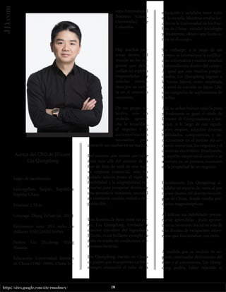 10
https://sites.google.com/site/rmodmex/
JD.com
Acerca del CEO de JD.com :
Liu Qiangdong.
Lugar de nacimiento:
Lailongzhen, Suqian, República
Popular China
Estatura: 1.78 m
Cónyuge: Zhang Zetian (m. 2015)
Patrimonio neto: 20.5 miles de
millones USD (2020) Forbes
Padres: Liu Zhicheng, Wang
Shaoxia
Educación: Universidad Renmin
de China (1992–1996), China Eu-
rope International
Business School,
Universidad de
Columbia
Hay muchas per-
sonas dentro del
mundo de los ne-
gocios que desa-
rrollan un espíritu
emprendedor y
anhelan aventu-
rarse por su cuen-
ta en el comercio
minorista.
De ese grupo se-
lectivo, solo un
puñado aprove-
cha la tenacidad,
el impulso y la
automotivación
necesarios para
convertir sus sueños en un startup.
Del número aún menor que tiene
éxito más allá del encanto de la
fase de luna de miel de una nue-
va empresa comercial, solo un
puñado selecto posee el vigor, la
flexibilidad y la adaptabilidad ne-
cesarias para prosperar dentro de
una atmósfera minorista mundial
en constante cambio, volátil e im-
predecible. .
Una historia de éxito entre sus pa-
res, Liu Qiangdong, fundador y
director ejecutivo del legendario
JD.com, es un brillante ejemplo de
éxito en medio de condiciones mi-
noristas inciertas.
Liu Qiangdong, nacido en China
de padres que transportan carbón,
siempre reconoció el valor de la
educación y anhelaba tener éxito
en la escuela. Mientras estaba ins-
crito en la Universidad de los Pue-
blos de China , estudió Sociología
y, finalmente, obtuvo una licencia-
tura en el campo.
Sin embargo, a lo largo de ese
tiempo, se interesó por la codifica-
ción informática y realizó estudios
independientes dentro del campo.
Al igual que con muchos posgra-
duados, Liu Qiangdong ingresó a
la fuerza laboral como empleado
de nivel de entrada en Japan Life,
una compañía de suplementos de
hierbas.
Allí, su arduo trabajo valió la pena
y finalmente se ganó el título de
Director de Computadoras y Ser-
vicios. A lo largo de este signifi-
cativo empleo, adquirió diversas
habilidades, competencias y co-
nocimientos en el ámbito del co-
mercio minorista, los negocios y el
comercio electrónico. Finalmente,
su espíritu empresarial creció y se
aventura en su primera incursión
en la propiedad de un negocio.
Inicialmente, Liu Qiangdong al-
quilaba un espacio de venta al por
menor dentro del distrito tecnoló-
gico de China, donde vendía pro-
ductos magnetoópticos.
Al utilizar sus habilidades previa-
mente aprendidas , pudo aprove-
char su inversión inicial en más de
una docena de escaparates mino-
ristas que funcionaban con éxito.
A medida que su modelo de ne-
gocio continuaba disfrutando del
éxito y el crecimiento, Liu Qiang-
dong podría haber repetido el
 
