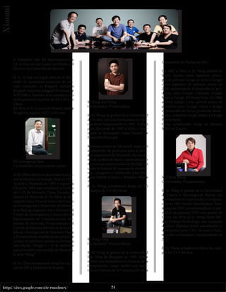 24
https://sites.google.com/site/rmodmex/
Xiaomi
el Diseñador Jefe del departamento de
UI, el Director del Centro de Diseño y el
Director de Contenido de Internet.
El Sr. Li jugó un papel clave en el desa-
rrollo de numerosos proyectos de soft-
ware conocidos en Kingsoft, incluidos
Kingsoft Antivirus, Kingsoft Dictionary y
WPS Office. También se le considera uno
de los primeros expertos en UI y HCI en
China.
En 2010, el Sr. Li cofundó Xiaomi, donde
dirigió los equipos MIUI y Mi.com.
Dr. Guangping Zhou
Co-fundador, vicepresidente senior.
El Dr. Zhou obtuvo su doctorado en Inge-
niería Eléctrica de Georgia Tech en 1991.
Se unió a Motorola en 1995 y regresó a
China en 1999 para establecer el Centro
de I + D de Motorola China. Durante su
carrera en Motorola, el Dr. Zhou se des-
empeñó como Director Senior del Centro
de Investigación y Desarrollo de Motoro-
la en Beijing, Ingeniero Jefe y Director del
Centro de Investigación y Desarrollo del
Departamento de Comunicaciones Per-
sonales de Motorola, Vicepresidente del
Comité de Patentes Móviles en la Acade-
mia de Investigación de Motorola China
y Vicepresidente Presidente de control de
calidad de teléfonos móviles en Motorola
Asia-Pacific. Dirigió I + D de hardware
para el modelo más vendido de Motorola,
la serie “Ming”.
El Dr. Zhou actualmente dirige los equi-
pos de BSP y Hardware de Xiaomi.
Sr. Kong-Kat Wong
Co-fundador, Vicepresidente
El Sr. Wong se graduó de la Universidad
de Purdue con una licenciatura en Cien-
cias de la Computación en 1997. Trabajó
para Microsoft de 1997 a 2010, y final-
mente se desempeñó como Gerente de
Desarrollo Principal.
Mientras estuvo en Microsoft, supervisó
el desarrollo de productos para el servi-
dor empresarial de Microsoft, las funcio-
nes de análisis de datos y automatización
de procesos empresariales de BizTalk, así
como la función de mensajería instantá-
nea, navegador y multimedia para Win-
dows Mobile (China) y Windows Phone
7.
El Sr. Wong actualmente dirige Mi Wi
-Equipos de Fi y Mi Cloud.
Sr. Feng Hong
Co-fundador, Vicepresidente.
El Sr. Hong se graduó de la Universidad
Jiao Tong de Shanghai en 1999, donde
obtuvo una licenciatura en Ciencias de la
Computación. Luego recibió una maes-
tría en Ciencias de la Computación de la
Universidad de Purdue en 2001.
De 2001 a 2005, el Sr. Hong trabajó en
Siebel System como ingeniero princi-
pal de software. Luego se unió a Google
como ingeniero de software senior en
2006, supervisando el desarrollo de pro-
ductos para Google Calendar, Google
Maps y Google 3D Street View. De 2006
a 2010, trabajó como gerente senior de
productos para Google China y dirigió
el desarrollo de varios productos locali-
zados, incluidos Google Music y Google
Pinyin Input.
Hong actualmente dirige la división
MIUI en Xiaomi.
Sr. Chuan Wang
Co-fundador, Vicepresidente.
El Sr. Wang se graduó de la Universidad
de Ciencia y Tecnología de Beijing con
una maestría en Ciencias de la Computa-
ción en 1993. Fundó Thunderstone Tech-
nology en 1997, convirtiéndola en el pro-
veedor de sistemas VOD más grande de
China. En 2010, el Sr. Wang fundó Bei-
jing Duokan Technology, una compañía
de libros digitales donde actualmente se
desempeña como CEO. Se unió a Xiao-
mi como cofundador y vicepresidente en
2012.
El Sr. Wang actualmente lidera los equi-
pos Mi TV y Mi Box.
 