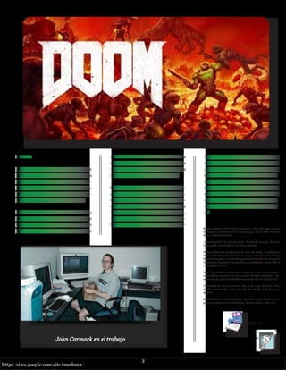 3
https://sites.google.com/site/rmodmex/
John
Carmack
DOMM
La franquicia Doom es una serie de
videojuegos de disparos en primera
persona desarrollados por id Soft-
ware, cuya franquicia incluye novelas,
cómics, juegos de mesa y adaptacio-
nes cinematográficas relacionadas.
La serie se centra en las hazañas de un
marine espacial no identificado que
opera bajo los auspicios de la Unión
Aerospace Corporation (UAC), que
lucha contra hordas de demonios
y no muertos en el inframundo y la
tierra, protagonizando diversos viajes
por portales entre ambos mundos.
El videojuego Doom de 1993 es con-
siderado uno de los videojuegos pio-
neros de disparos en primera per-
sona al presentar, en la época de las
computadoras compatibles con IBM,
características novedosas como grá-
ficos 3D, espacialidad de tercera di-
mensión, juego en red multijugador y
soporte para modificaciones creadas
por el jugador con el formato Doom
WAD. Desde su debut, se han vendi-
do más de 10 millones de copias de
videojuegos de la serie Doom. Desde
el lanzamiento de Doom en 1993, la
serie ha generado numerosas secue-
las, paquetes de expansión y 2 pelícu-
las.
Kushner, David (2003). Masters of Doom: cómo dos tipos crearon
un imperio y transformaron la cultura pop, Nueva York: Random
House. ISBN 0375505245.
Carmack, John (1 de junio de 2009). “Marcha de arranque”. Foros de
Doomworld. Consultado el 1 de febrero de 2020.
National Television Academy (8 de enero de 2007). “La Academia
Nacional de Televisión Anuncia los Logros Ganadores del Emmy:
Honores otorgados en la 58ª Entrega Anual de los Premios Emmy de
Tecnología e Ingeniería”. emmyonline.org (archivado). Consultado el
27 de agosto de 2017.
Toms, Lucy (24 de marzo de 2016). http://www.bafta.org/press/press-
releases/john-carmack-to-be-honoured-with-bafta-fellowship. Co-
municados de prensa de BAFTA. Consultado el 18 de abril de 2016.
Universidad de Missouri-Kansas City (3 de mayo de 2017). “Han
tocado nuestras vidas”. info.umkc.edu. Consultado el 27 de agosto
de 2017.
Kushner, David. Masters of Doom: Cómo dos tipos crearon un im-
perio y transformaron la cultura pop. Random House, 2003. p.21.
X
INDICE
 