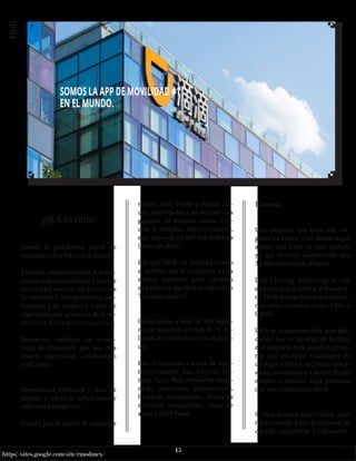 15
https://sites.google.com/site/rmodmex/
Didi
¿QUÉ ES DIDI?
Somos la plataforma móvil de
transportación líder en el mundo.
Estamos comprometidos a traba-
jar con más comunidades y nuevos
socios para resolver los problemas
de movilidad, transportación, am-
bientales y de empleo a través de
algoritmos que aprenden de la ex-
periencia de los mismos usuarios.
Buscamos construir un ecosis-
tema de transporte que sea más
abierto, sustentable, colaborativo
y eficiente.
Proporciona vehículos y taxis de
alquiler a través de aplicaciones y
teléfonos inteligentes.
Creada por la fusión de empresas
rivales, Didi Dache y Kuaidi Da-
che, respaldadas a su vez por dos
gigantes de Internet chino, Ten-
cent y Alibaba, respectivamente,
está valorada en $26 000 millones
(junio de 2016).
Por qué DIDI en realidad es solo
el nombre que le otorgaron a esta
exitosa empresa, pero también
esta palabra significa en mandarín
‘hermano menor’.
Conectamos a más de 550 millo-
nes de usuarios con más de 31 mi-
llones de conductores en el mun-
do.
Hoy lo hacemos a través de nues-
tros productos: Taxi, Express, Pre-
mier, Luxe, Bus, conductor desig-
nado, soluciones empresariales,
bicicletas compartidas, bicicletas
eléctricas compartidas, renta de
autos y DiDi Food
Historia
Una empresa que tiene sus orí-
genes en China y en donde logró
acabar con Uber en todo sentido
ya que terminó adquiriendo por
35.000 millones de dólares.
Didi Chuxing Technology es una
empresa que se dedica al transpor-
te. De la misma forma que funcio-
nan otras empresas como Uber o
Cabify.
DiDi es justamente esto, una apli-
cación que se encarga de facilitar
el transporte para aquellas perso-
nas que necesiten trasladarse de
un lugar a otro a un precio dema-
siado económico y a su vez dando
empleo a muchas otras personas
que son conductores DiDi.
Si bien domina todo China, hace
relativamente poco la empresa ha
querido expandirse a Latinoamé-
 