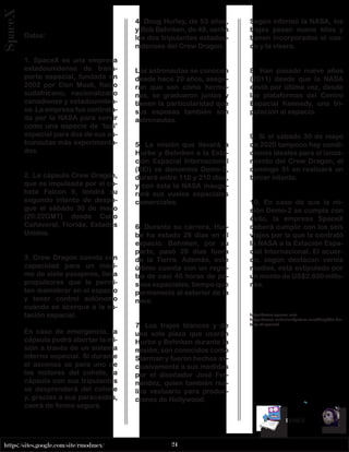 24
https://sites.google.com/site/rmodmex/
x
	
INDICE
SpaceX
Datos:
1. SpaceX es una empresa
estadounidense de trans-
porte espacial, fundada en
2002 por Elon Musk, físico
sudafricano, nacionalizado
canadiense y estadouniden-
se. La empresa fue contrata-
da por la NASA para servir
como una especie de ‘taxi’
espacial para dos de sus as-
tronautas más experimenta-
dos.
2. La cápsula Crew Dragon,
que es impulsada por el co-
hete Falcon 9, tendrá su
segundo intento de despe-
gue el sábado 30 de mayo
(20:22GMT) desde Cabo
Cañaveral, Florida, Estados
Unidos.
3. Crew Dragon cuenta con
capacidad para un máxi-
mo de siete pasajeros, lleva
propulsores que le permi-
ten maniobrar en el espacio
y tener control autónomo
cuando se acerque a la es-
tación espacial.
En caso de emergencia, la
cápsula podrá abortar la mi-
sión a través de un sistema
interno especial. Si durante
el ascenso se para uno de
los motores del cohete, la
cápsula con sus tripulantes
se desprenderá del cohete
y, gracias a sus paracaídas,
caerá de forma segura.
4. Doug Hurley, de 53 años,
y Bob Behnken, de 49, serán
los dos tripulantes estadou-
nidenses del Crew Dragon.
Los astronautas se conocen
desde hace 20 años, asegu-
ran que son como herma-
nos, se graduaron juntos y
tienen la particularidad que
sus esposas también son
astronautas.
5. La misión que llevará a
Hurbe y Behnken a la Esta-
ción Espacial Internacional
(EEI) se denomina Demo-2,
durará entre 110 y 210 días,
y con ésta la NASA inaugu-
rará sus vuelos espaciales
comerciales.
6. Durante su carrera, Hur-
be ha estado 28 días en el
espacio. Behnken, por su
parte, pasó 29 días fuera
de la Tierra. Además, este
último cuenta con un regis-
tro de casi 40 horas de pa-
seos espaciales, tiempo que
permaneció al exterior de la
nave.
7. Los trajes blancos y de
una sola pieza que usarán
Hurbe y Behnken durante la
misión, son conocidos como
Starman y fueron hechos ex-
clusivamente a sus medidas
por el diseñador José Fer-
nández, quien también rea-
liza vestuario para produc-
ciones de Hollywood.
Según informó la NASA, los
trajes pesan nueve kilos y
tienen incorporados el cas-
co y la visera.
8. Han pasado nueve años
(2011) desde que la NASA
envió por última vez, desde
las plataformas del Centro
Espacial Kennedy, una tri-
pulación al espacio.
9. Si el sábado 30 de mayo
de 2020 tampoco hay condi-
ciones ideales para el lanza-
miento del Crew Dragon, el
domingo 31 se realizará un
tercer intento.
10. En caso de que la mi-
sión Demo-2 se cumpla con
éxito, la empresa SpaceX
deberá cumplir con los seis
viajes por la que la contrató
la NASA a la Estación Espa-
cial Internacional. El acuer-
do, según destacan varios
medios, está estipulado por
un monto de US$2.600 millo-
nes.
https://www.spacex.com
https://www.underluckystars.com/blog/the-his-
tory-of-spacex/
 