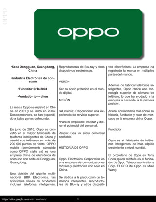 6
https://sites.google.com/site/rmodmex/
OPPO
•Sede Dongguan, Guangdong,
China
•Industria Electrónica de con-
sumo
•Fundado10/10/2004
•Fundador tony chen
La marca Oppo se registró en Chi-
na en 2001 y se lanzó en 2004.
Desde entonces, se han expandi-
do a todas partes del mundo.
En junio de 2016, Oppo se con-
virtió en el mayor fabricante de
teléfonos inteligentes de China y
vendió sus teléfonos en más de
200 000 puntos de venta. OPPO
mobile (comúnmente conocido
como OPPO stylis as) es una
empresa china de electrónica de
consumo con sede en Dongguan,
Guangdong.
Una división del gigante multi-
nacional BBK Electronics. las
principales líneas de productos
incluyen teléfonos inteligentes.
Reproductores de Blu-ray y otros
dispositivos electrónicos.
VISIÓN
Ser su socio preferido en el mun-
do digital.
MISIÓN
•Al cliente: Proporcionar una ex-
periencia de servicio superior.
•Para el empleado: inspirar y libe-
rar el potencial del personal.
•Socio: Sea un socio comercial
confiable.
HISTORIA DE OPPO
Oppo Electronics Corporation es
una empresa de comunicaciones
móviles y electrónica con sede en
China.
Se dedica a la producción de te-
léfonos inteligentes, reproducto-
res de Blu-ray y otros dispositi-
vos electrónicos. La empresa ha
registrado la marca en múltiples
partes del mundo.
Además de fabricar teléfonos in-
teligentes, Oppo ofrece una tec-
nología superior de cámara de
teléfono, lo que ha ayudado a la
empresa a ascender a la primera
posición.
Ahora, aprendamos más sobre su
historia, fundador y valor de mer-
cado de la empresa china Oppo.
Fundador
Oppo es el fabricante de teléfo-
nos inteligentes de más rápido
crecimiento a nivel mundial.
El propietario de Oppo es Tony
Chen, quien también es el funda-
dor de Oppo Telecommunications
Corp. El CEO de Oppo es Mike
Wang.
 