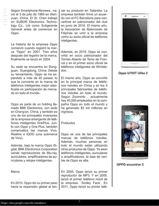 7
https://sites.google.com/site/rmodmex/
OPPO
Según Smartphone Reviews , na-
ció el 3 de julio de 1969 en Wan-
yuan, China. El Sr. Chen trabajó
en SUBOR Electronics Techno-
logy Co., Ltd como Subgerente
General antes de comenzar en
Oppo.
La historia de la empresa Oppo
comenzó cuando registró la mar-
ca “Oppo” en 2001. Tres años
después del registro de la marca,
finalmente se lanzó en 2004.
Su sede se encuentra en Dong-
guan, Guangdong, China. Desde
su lanzamiento, Oppo se ha ex-
pandido a más de 40 países, lo
que la convierte en la marca de
teléfonos inteligentes mejor clasi-
ficada en participación de merca-
do en todo el mundo.
Oppo es parte de un holding lla-
mado BBK Electronics, con sede
en Chang’an, China, y también es
uno de los principales inversores
de la empresa emergente de telé-
fonos inteligentes OnePlus. Jun-
to con Oppo y One Plus, también
comercializa las marcas Vivo,
Realme e iQOO (una submarca
de Vivo).
Además, bajo la marca Oppo Di-
gital, BBK Electronics Corporation
vende reproductores de Blu-ray,
auriculares, amplificadores de au-
riculares y relojes inteligentes.
Marca
En 2010, Oppo dio su primer paso
hacia la expansión global al lan-
zar su producto en Tailandia. La
empresa también firmó un acuer-
do con el FC Barcelona para con-
vertirse en patrocinador del club
en junio de 2016. El mismo año,
la Asociación de Baloncesto de
Filipinas se unió a la empresa
como su socio oficial de teléfonos
inteligentes.
Además, en 2019, Oppo se con-
virtió en socio patrocinador del
Torneo Abierto de Tenis de Fran-
cia y en el primer socio oficial de
teléfonos inteligentes de Wimble-
don.
El mismo año, Oppo se convirtió
en la principal marca de teléfo-
nos móviles en China y en los 5
principales fabricantes de teléfo-
nos móviles en todo el mundo.
Según Zoominfo , actualmente
hay 40,000 empleados en la com-
pañía Oppo en todo el mundo y
ha generado $3 mil millones en
ingresos.
Productos
Oppo es una de las principales
marcas de teléfonos móviles.
Además, muchas personas en
todo el mundo están utilizando
otros productos de Oppo. Ya sean
teléfonos inteligentes, auriculares
o amplificadores, la tasa de ven-
tas de Oppo es alta.
En 2005, Oppo lanzó su primer
reproductor de MP3. Y en 2008,
lanzó el primer teléfono móvil de
la empresa: ‘Smiley Face’. En
2011, Oppo lanzó su primer telé-
Oppo U705T Ulike 2
OPPO encontrar 5
 